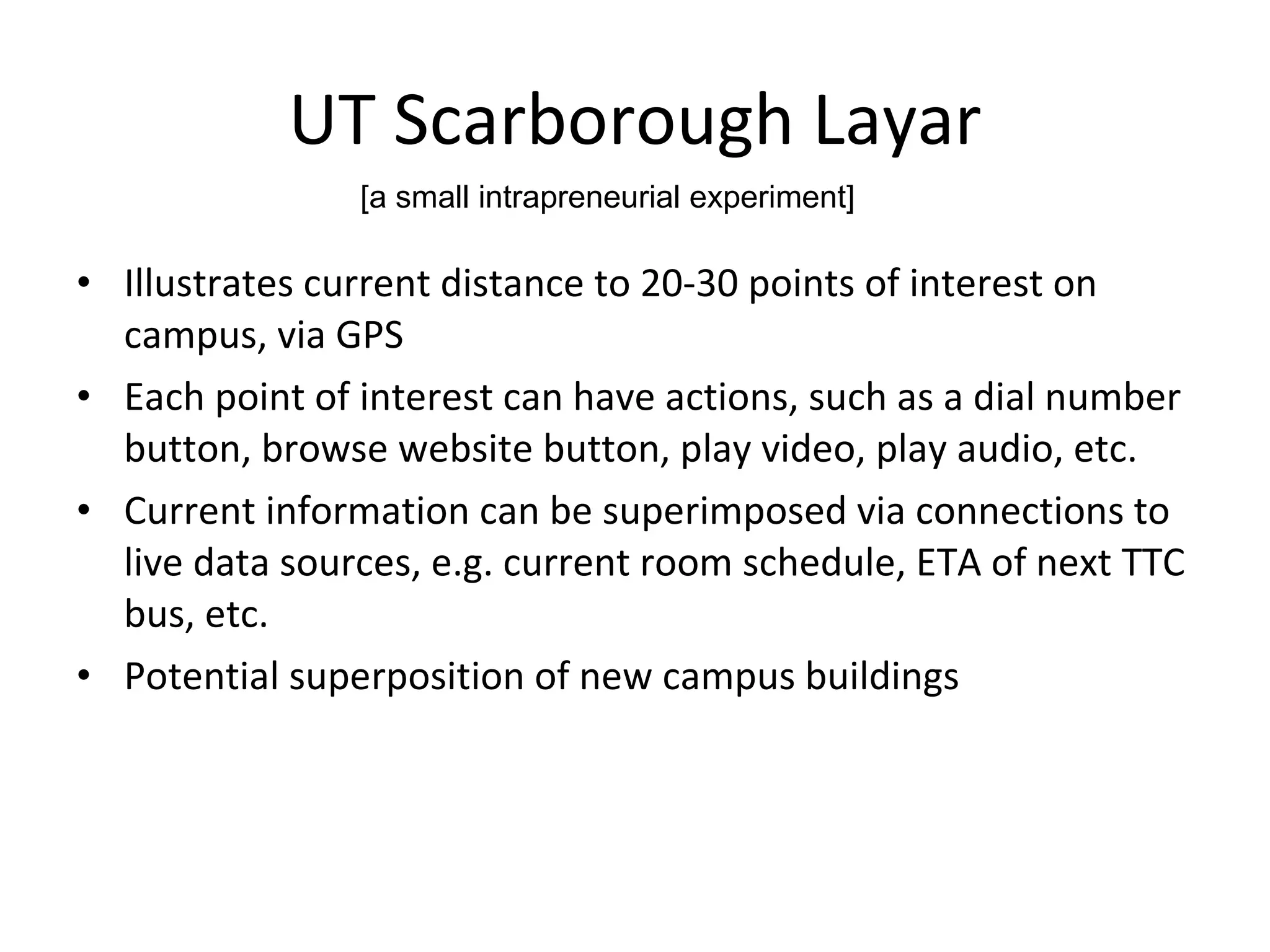 UT Scarborough Layar Illustrates current distance to 20-30 points of interest on campus, via GPS Each point of interest can have actions, such as a dial number button, browse website button, play video, play audio, etc. Current information can be superimposed via connections to live data sources, e.g. current room schedule, ETA of next TTC bus, etc. Potential superposition of new campus buildings [a small intrapreneurial experiment] 