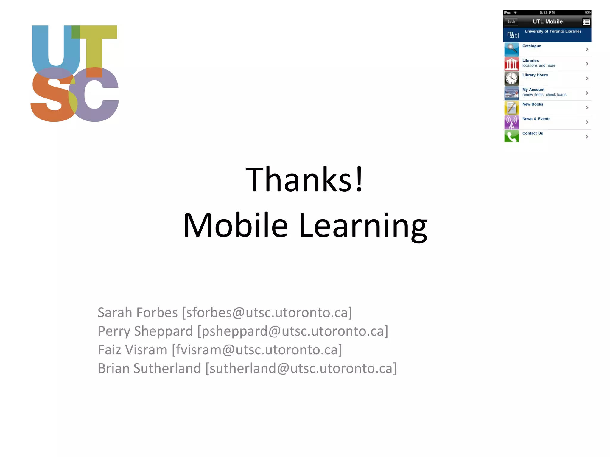 Thanks! Mobile Learning Sarah Forbes [sforbes@utsc.utoronto.ca] Perry Sheppard [psheppard@utsc.utoronto.ca] Faiz Visram [fvisram@utsc.utoronto.ca] Brian Sutherland [sutherland@utsc.utoronto.ca] 