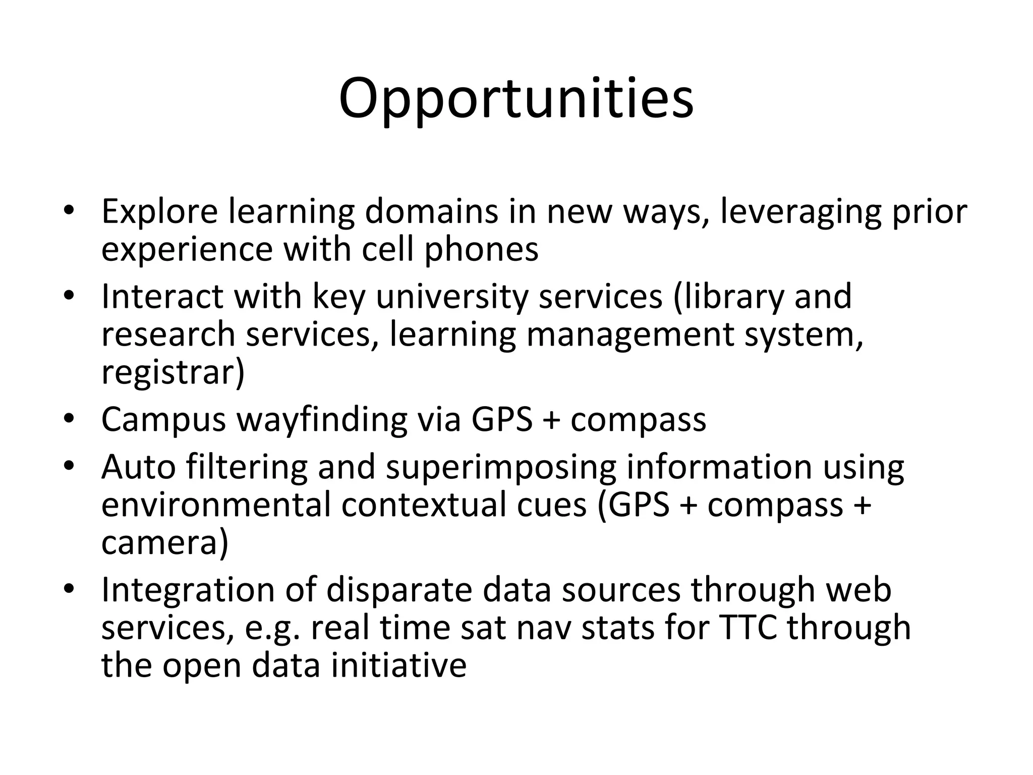Opportunities Explore learning domains in new ways, leveraging prior experience with cell phones Interact with key university services (library and research services, learning management system, registrar) Campus wayfinding via GPS + compass Auto filtering and superimposing information using environmental contextual cues (GPS + compass + camera) Integration of disparate data sources through web services, e.g. real time sat nav stats for TTC through the open data initiative 