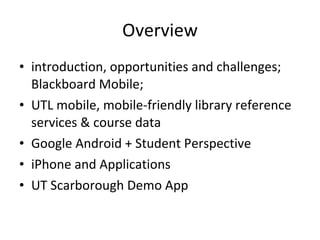 Overview introduction, opportunities and challenges; Blackboard Mobile; UTL mobile, mobile-friendly library reference services & course data Google Android + Student Perspective iPhone and Applications UT Scarborough Demo App 