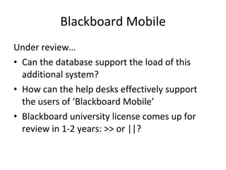 Blackboard Mobile Under review… Can the database support the load of this additional system? How can the help desks effectively support the users of ‘Blackboard Mobile’ Blackboard university license comes up for review in 1-2 years: >> or ||? 