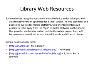 Library Web Resources Some web sites recognize you are on a mobile device and provide you with an alternative version optimized for a small screen.  As web standards and publishing evolves for mobile platforms, web oriented content will probably evolve away from the “app” (installed software on the phone) that provides similar information back to the web browser.  Apps will become more specialized around the additional capabilities of phones. Sample links to mobile sites: [ http://m.utlib.ca ] – Main Library [ http://refworks.scholarsportal.info/mobile/ ] – RefWorks [ http://journals1.scholarsportal.info/mobile.xqy ] – Scholars Portal Journals 