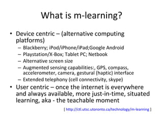 What is m-learning? Device centric – (alternative computing platforms) Blackberry; iPod/iPhone/iPad;Google Android Playstation/X-Box; Tablet PC; Netbook Alternative screen size Augmented sensing capabilities:, GPS, compass, accelerometer, camera, gestural (haptic) interface Extended telephony (cell connectivity, skype) User centric – once the internet is everywhere and always available, more just-in-time, situated learning, aka - the teachable moment [  http:// ctl.utsc.utoronto.ca/technology/m -learning  ] 