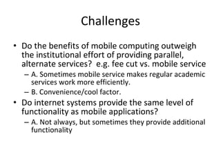 Challenges Do the benefits of mobile computing outweigh the institutional effort of providing parallel, alternate services?  e.g. fee cut vs. mobile service A. Sometimes mobile service makes regular academic services work more efficiently.  B. Convenience/cool factor. Do internet systems provide the same level of functionality as mobile applications? A. Not always, but sometimes they provide additional functionality 