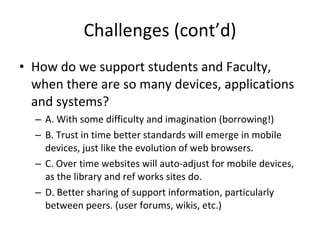 Challenges (cont’d) How do we support students and Faculty, when there are so many devices, applications and systems? A. With some difficulty and imagination (borrowing!) B. Trust in time better standards will emerge in mobile devices, just like the evolution of web browsers.  C. Over time websites will auto-adjust for mobile devices, as the library and ref works sites do. D. Better sharing of support information, particularly between peers. (user forums, wikis, etc.) 