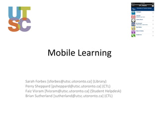 Mobile Learning Sarah Forbes [sforbes@utsc.utoronto.ca] (Library) Perry Sheppard [psheppard@utsc.utoronto.ca] (CTL) Faiz Visram [fvisram@utsc.utoronto.ca] (Student Helpdesk) Brian Sutherland [sutherland@utsc.utoronto.ca] (CTL) 