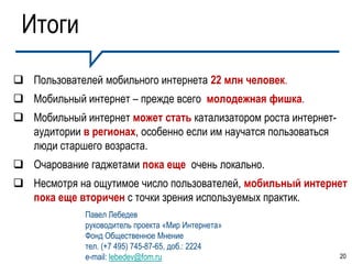 Итоги
 Пользователей мобильного интернета 22 млн человек.
 Мобильный интернет – прежде всего молодежная фишка.
 Мобильный интернет может стать катализатором роста интернет-
  аудитории в регионах, особенно если им научатся пользоваться
  люди старшего возраста.
 Очарование гаджетами пока еще очень локально.
 Несмотря на ощутимое число пользователей, мобильный интернет
  пока еще вторичен с точки зрения используемых практик.
             Павел Лебедев
             руководитель проекта «Мир Интернета»
             Фонд Общественное Мнение
             тел. (+7 495) 745-87-65, доб.: 2224
             e-mail: lebedev@fom.ru                              20
 