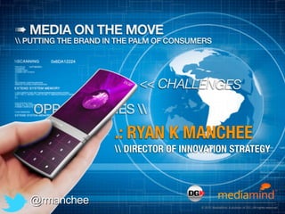 ➠ MEDIA ON THE MOVE
 PUTTING THE BRAND IN THE PALM OF CONSUMERS




                            << CHALLENGES
    OPPORTUNITIES 
                      .: RYAN K MANCHEE
                       DIRECTOR OF INNOVATION STRATEGY




   @rmanchee                              © 2012 MediaMind. A division of DG | All rights reserved
 