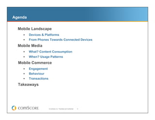 Agenda

–  Mobile Landscape
         Devices & Platforms
         From Phones Towards Connected Devices

  Mobile Media
         What? Content Consumption
         When? Usage Patterns
  Mobile Commerce
         Engagement
         Behaviour
         Transactions

  Takeaways




                         © comScore, Inc. Proprietary and Confidential.   9
 