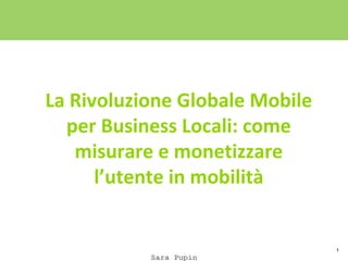 1
La Rivoluzione Globale Mobile
per Business Locali: come
misurare e monetizzare
l’utente in mobilità
Sara Pupin
 