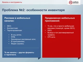 Проблема №2: особенности инвентаря
Каналы и инструменты
Реклама в мобильных
каналах:
• SEO;
• Контекстная:
• Таргетированная:
• В соц.сетях;
• RTB;
• Баннерные рекламные сети;
• В приложениях;
• Видео (промо).
Те же каналы – другие форматы
и таргетинги.
Продвижение мобильных
приложений:
• То же, что и просто мобильная
реклама (пожалуй, кроме SEO);
• ASO;
• Вывод в топ (мотивированный
трафик);
• CPI-сети.
 