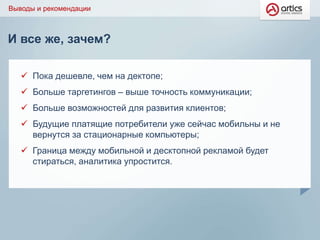И все же, зачем?
Выводы и рекомендации
 Пока дешевле, чем на дектопе;
 Больше таргетингов – выше точность коммуникации;
 Больше возможностей для развития клиентов;
 Будущие платящие потребители уже сейчас мобильны и не
вернутся за стационарные компьютеры;
 Граница между мобильной и десктопной рекламой будет
стираться, аналитика упростится.
 