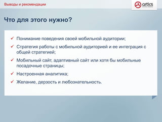 Что для этого нужно?
Выводы и рекомендации
 Понимание поведения своей мобильной аудитории;
 Стратегия работы с мобильной аудиторией и ее интеграция с
общей стратегией;
 Мобильный сайт, адаптивный сайт или хотя бы мобильные
посадочные страницы;
 Настроенная аналитика;
 Желание, дерзость и любознательность.
 