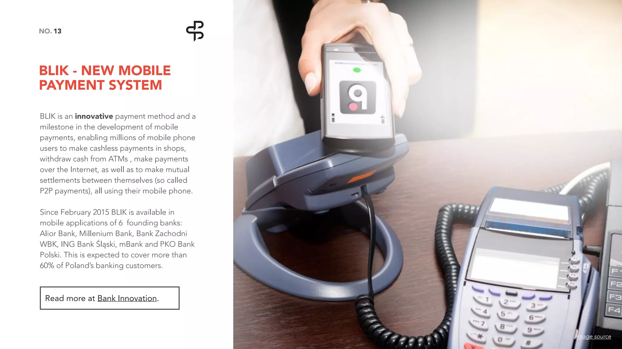 BLIK - NEW MOBILE
PAYMENT SYSTEM
13NO.
BLIK is an innovative payment method and a
milestone in the development of mobile
payments, enabling millions of mobile phone
users to make cashless payments in shops,
withdraw cash from ATMs , make payments
over the Internet, as well as to make mutual
settlements between themselves (so called
P2P payments), all using their mobile phone.
Since February 2015 BLIK is available in
mobile applications of 6 founding banks:
Alior Bank, Millenium Bank, Bank Zachodni
WBK, ING Bank Śląski, mBank and PKO Bank
Polski. This is expected to cover more than
60% of Poland’s banking customers.
Read more at Bank Innovation.
image source
 