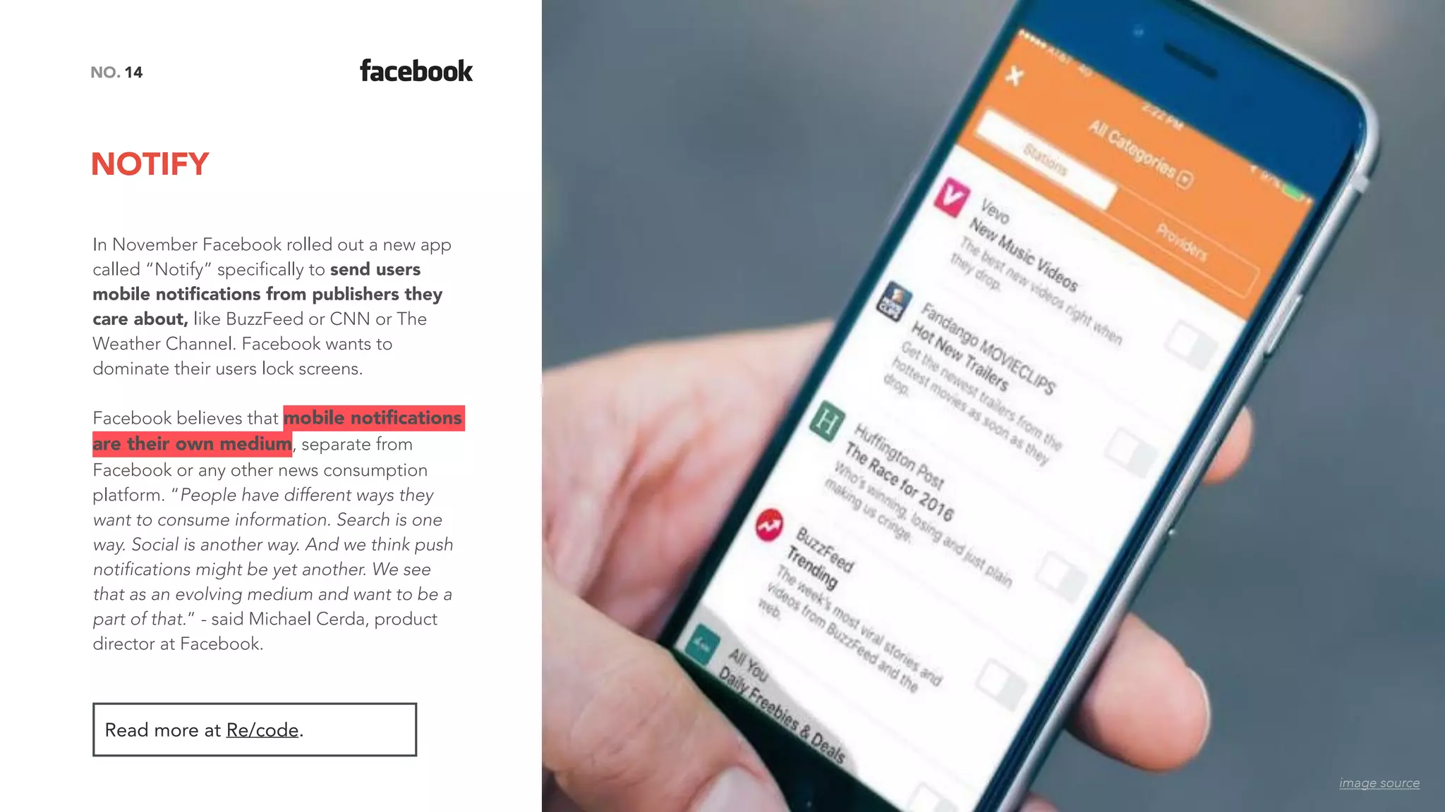 NOTIFY
14NO.
In November Facebook rolled out a new app
called “Notify” specifically to send users
mobile notiﬁcations from publishers they
care about, like BuzzFeed or CNN or The
Weather Channel. Facebook wants to
dominate their users lock screens.
Facebook believes that mobile notiﬁcations
are their own medium, separate from
Facebook or any other news consumption
platform. “People have different ways they
want to consume information. Search is one
way. Social is another way. And we think push
notifications might be yet another. We see
that as an evolving medium and want to be a
part of that.” - said Michael Cerda, product
director at Facebook.
Read more at Re/code.
image source
 