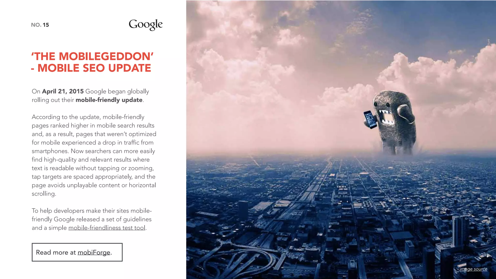 ‘THE MOBILEGEDDON’
- MOBILE SEO UPDATE
15NO.
On April 21, 2015 Google began globally
rolling out their mobile-friendly update.
According to the update, mobile-friendly
pages ranked higher in mobile search results
and, as a result, pages that weren’t optimized
for mobile experienced a drop in traffic from
smartphones. Now searchers can more easily
find high-quality and relevant results where
text is readable without tapping or zooming,
tap targets are spaced appropriately, and the
page avoids unplayable content or horizontal
scrolling.
To help developers make their sites mobile-
friendly Google released a set of guidelines
and a simple mobile-friendliness test tool.
Read more at mobiForge.
image source
 