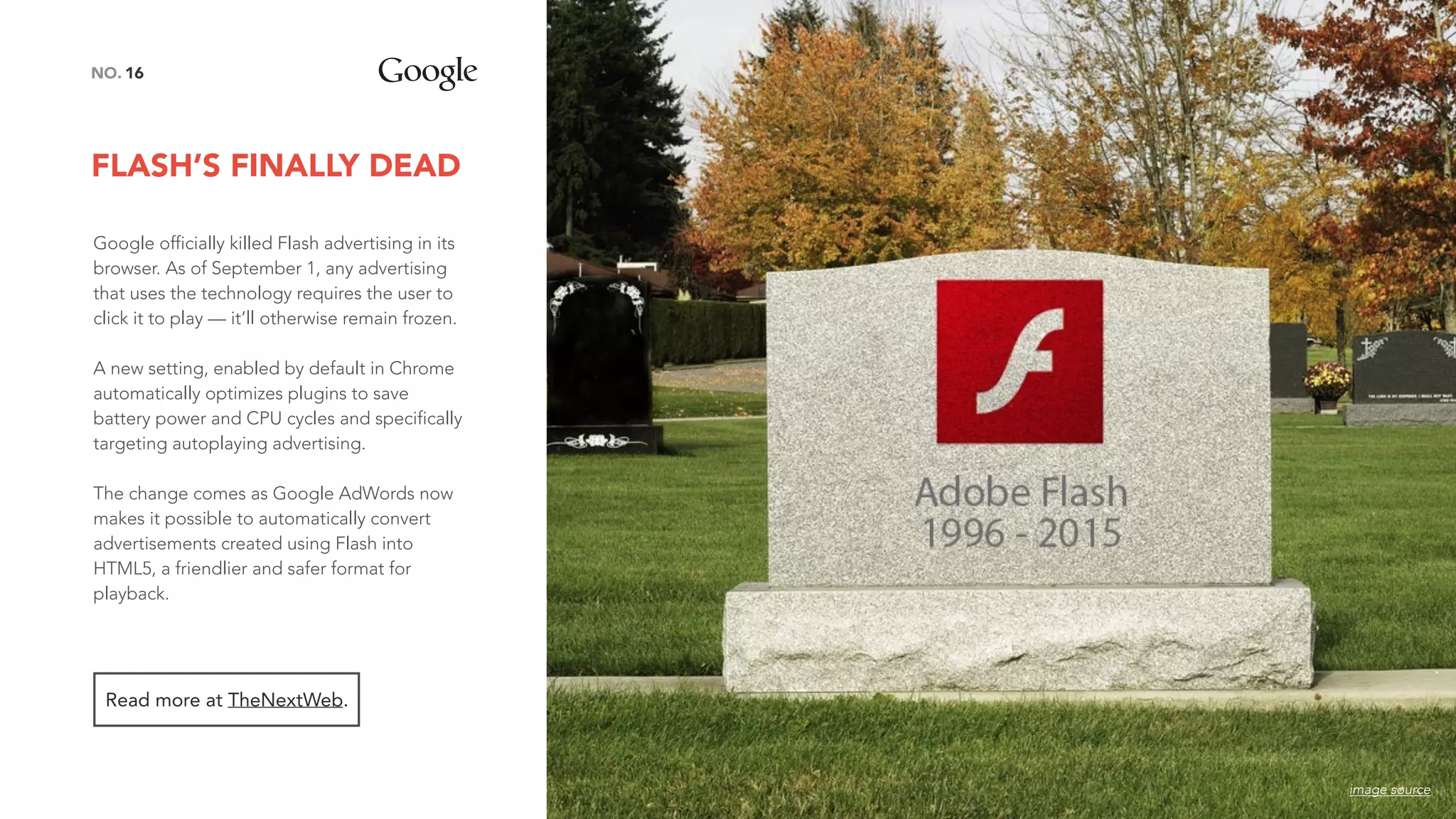 FLASH’S FINALLY DEAD
16NO.
Google officially killed Flash advertising in its
browser. As of September 1, any advertising
that uses the technology requires the user to
click it to play — it’ll otherwise remain frozen.
A new setting, enabled by default in Chrome
automatically optimizes plugins to save
battery power and CPU cycles and specifically
targeting autoplaying advertising.
The change comes as Google AdWords now
makes it possible to automatically convert
advertisements created using Flash into
HTML5, a friendlier and safer format for
playback.
Read more at TheNextWeb.
image source
 