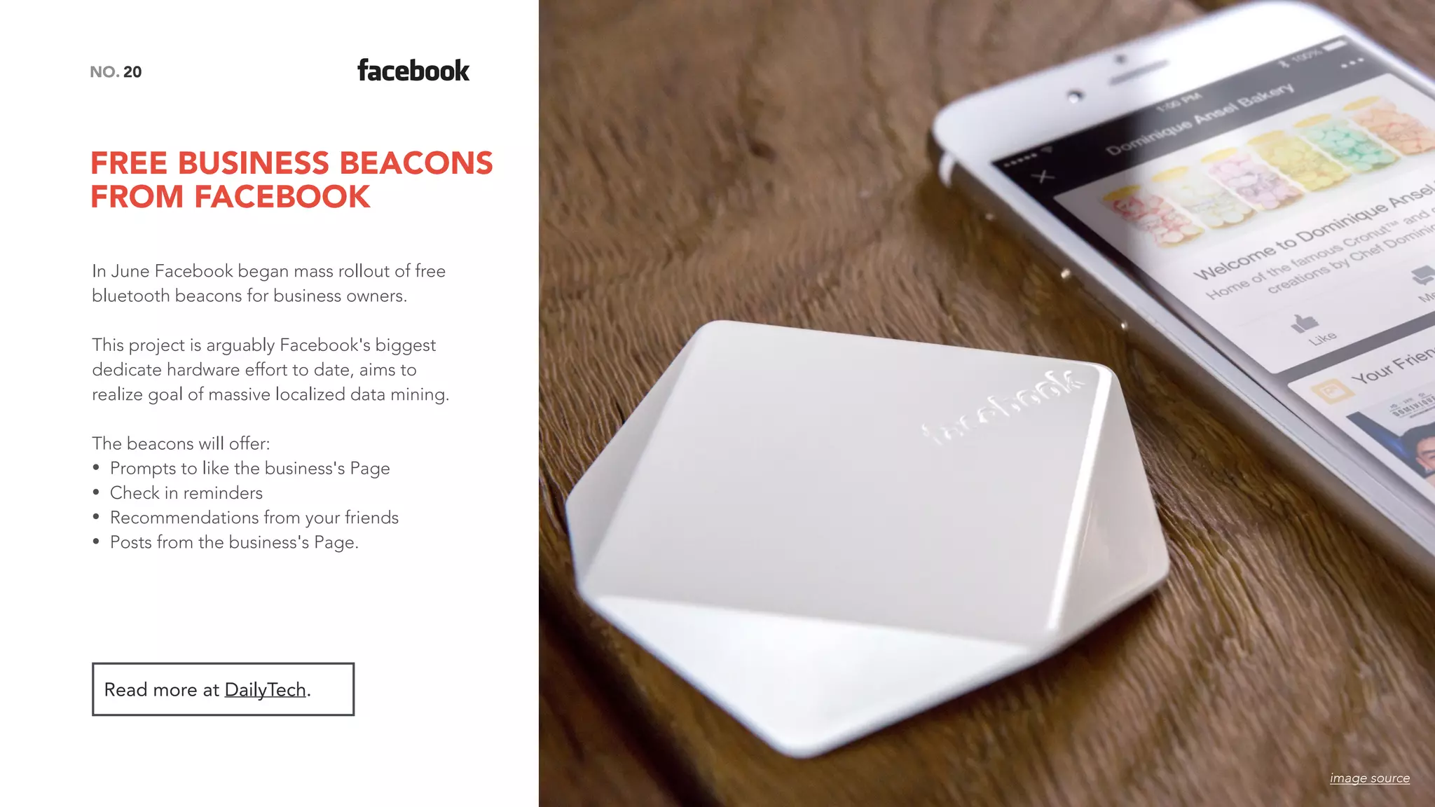 FREE BUSINESS BEACONS
FROM FACEBOOK
20NO.
In June Facebook began mass rollout of free
bluetooth beacons for business owners.
This project is arguably Facebook's biggest
dedicate hardware effort to date, aims to
realize goal of massive localized data mining.
The beacons will offer:
• Prompts to like the business's Page
• Check in reminders
• Recommendations from your friends
• Posts from the business's Page.
Read more at DailyTech.
image source
 