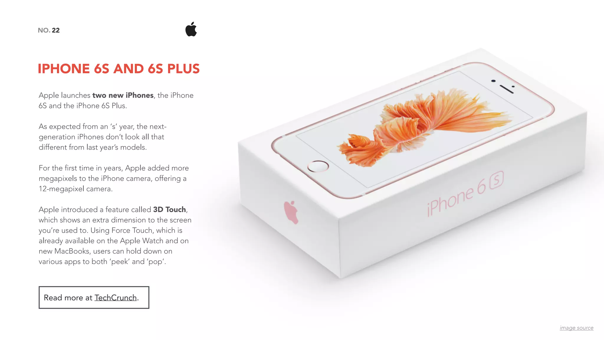 IPHONE 6S AND 6S PLUS
22NO.
Read more at TechCrunch.
image source
Apple launches two new iPhones, the iPhone
6S and the iPhone 6S Plus.
As expected from an ‘s’ year, the next-
generation iPhones don’t look all that
different from last year’s models.
For the first time in years, Apple added more
megapixels to the iPhone camera, offering a
12-megapixel camera.
Apple introduced a feature called 3D Touch,
which shows an extra dimension to the screen
you’re used to. Using Force Touch, which is
already available on the Apple Watch and on
new MacBooks, users can hold down on
various apps to both ‘peek’ and ‘pop’.
 