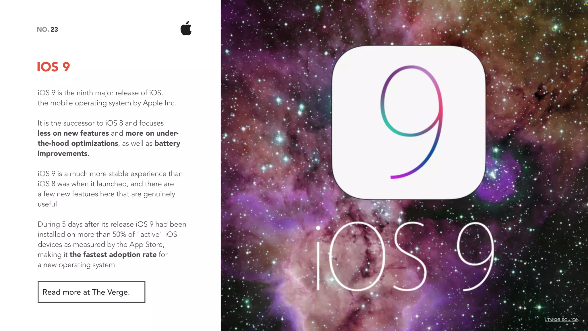 IOS 9
23NO.
Read more at The Verge.
iOS 9 is the ninth major release of iOS,  
the mobile operating system by Apple Inc.
It is the successor to iOS 8 and focuses  
less on new features and more on under-
the-hood optimizations, as well as battery
improvements.
iOS 9 is a much more stable experience than
iOS 8 was when it launched, and there are  
a few new features here that are genuinely
useful.
During 5 days after its release iOS 9 had been
installed on more than 50% of "active" iOS
devices as measured by the App Store,
making it the fastest adoption rate for  
a new operating system.
image source
 