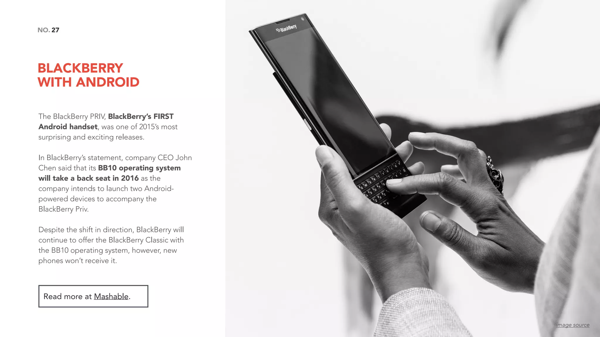BLACKBERRY  
WITH ANDROID
27NO.
The BlackBerry PRIV, BlackBerry’s FIRST
Android handset, was one of 2015’s most
surprising and exciting releases.
In BlackBerry’s statement, company CEO John
Chen said that its BB10 operating system
will take a back seat in 2016 as the
company intends to launch two Android-
powered devices to accompany the
BlackBerry Priv.
Despite the shift in direction, BlackBerry will
continue to offer the BlackBerry Classic with
the BB10 operating system, however, new
phones won’t receive it.
Read more at Mashable.
image source
 