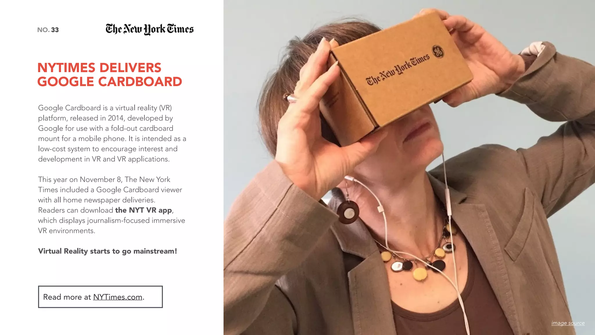 NYTIMES DELIVERS  
GOOGLE CARDBOARD
33NO.
Google Cardboard is a virtual reality (VR)
platform, released in 2014, developed by
Google for use with a fold-out cardboard
mount for a mobile phone. It is intended as a
low-cost system to encourage interest and
development in VR and VR applications.
This year on November 8, The New York
Times included a Google Cardboard viewer
with all home newspaper deliveries.
Readers can download the NYT VR app,
which displays journalism-focused immersive
VR environments.
Virtual Reality starts to go mainstream!
Read more at NYTimes.com.
image source
 
