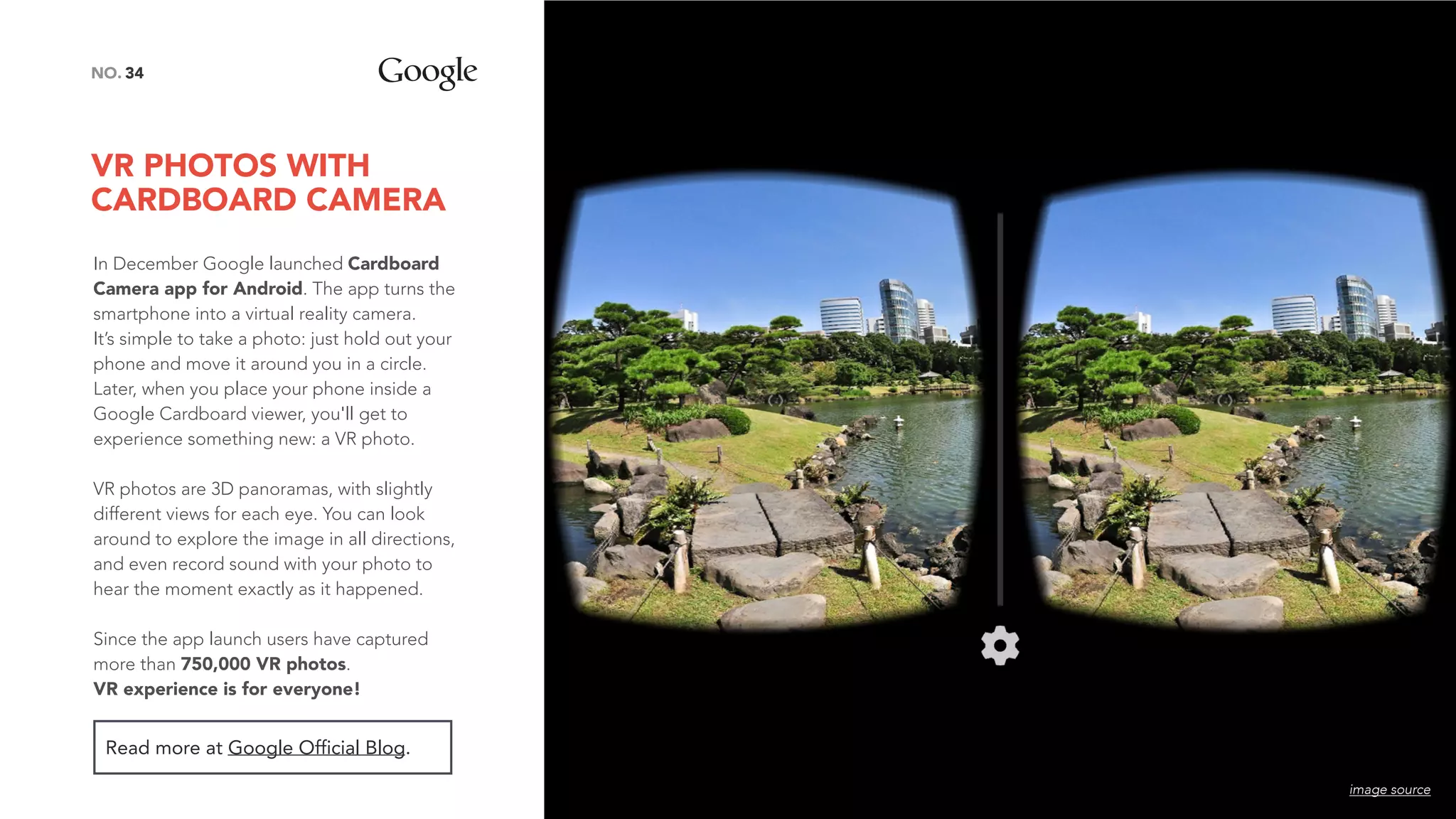 VR PHOTOS WITH
CARDBOARD CAMERA
34NO.
In December Google launched Cardboard
Camera app for Android. The app turns the
smartphone into a virtual reality camera.
It’s simple to take a photo: just hold out your
phone and move it around you in a circle.
Later, when you place your phone inside a
Google Cardboard viewer, you'll get to
experience something new: a VR photo.
VR photos are 3D panoramas, with slightly
different views for each eye. You can look
around to explore the image in all directions,
and even record sound with your photo to
hear the moment exactly as it happened.
 
Since the app launch users have captured
more than 750,000 VR photos.  
VR experience is for everyone!
Read more at Google Official Blog.
image source
 