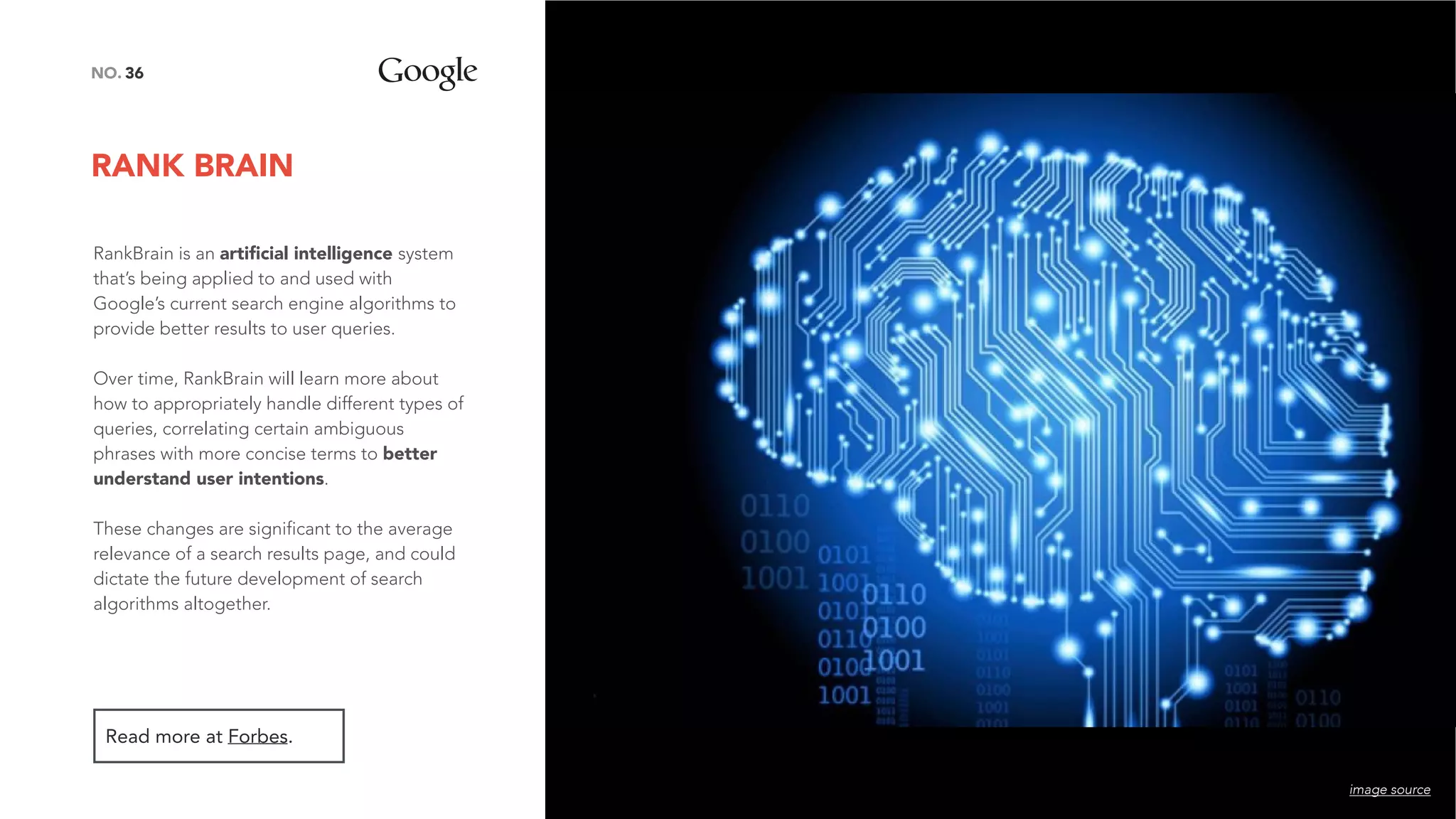 RANK BRAIN
36NO.
RankBrain is an artiﬁcial intelligence system
that’s being applied to and used with
Google’s current search engine algorithms to
provide better results to user queries.
Over time, RankBrain will learn more about
how to appropriately handle different types of
queries, correlating certain ambiguous
phrases with more concise terms to better
understand user intentions.
These changes are significant to the average
relevance of a search results page, and could
dictate the future development of search
algorithms altogether.
Read more at Forbes.
image source
 