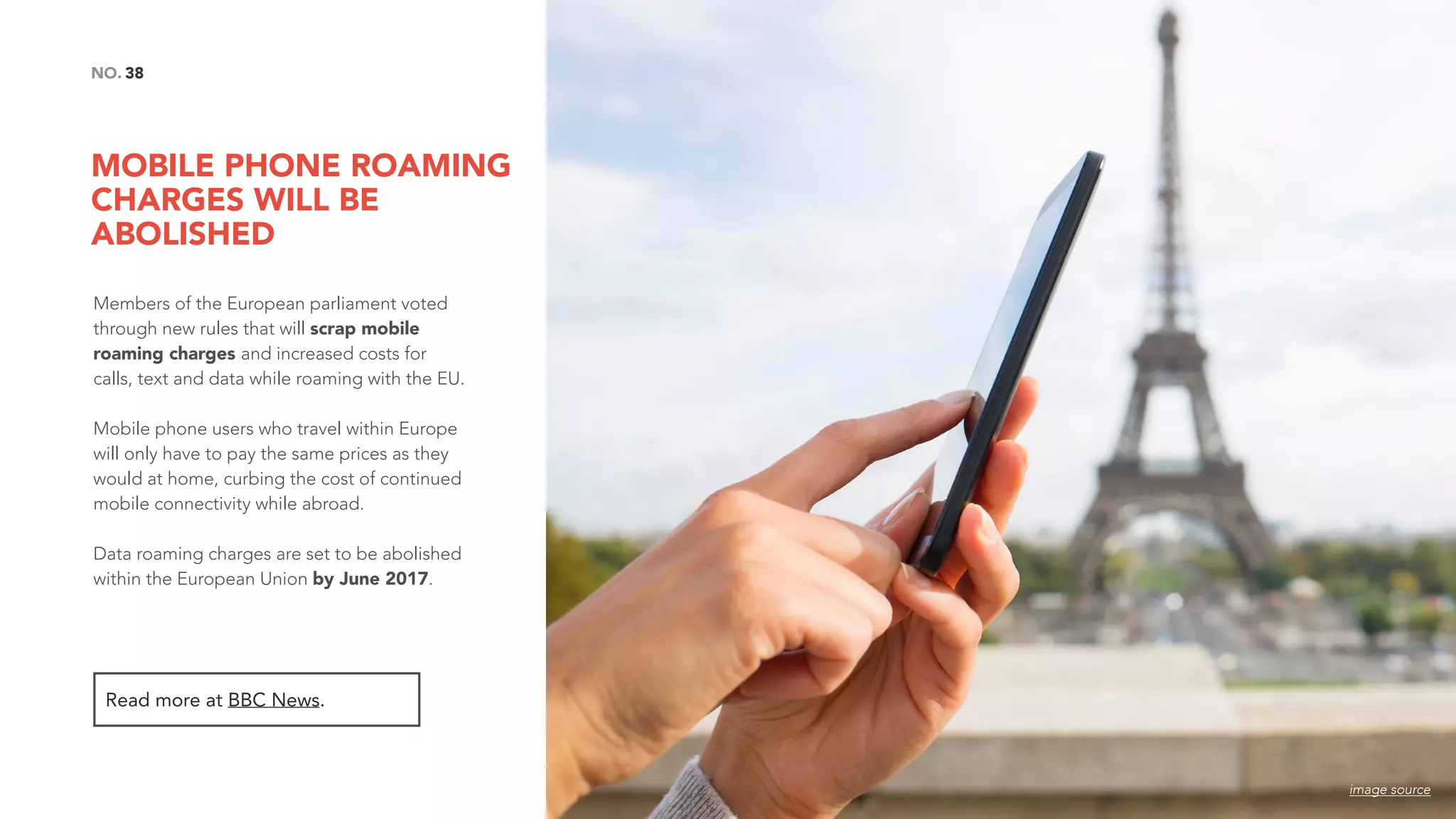 MOBILE PHONE ROAMING
CHARGES WILL BE
ABOLISHED
38NO.
Members of the European parliament voted
through new rules that will scrap mobile
roaming charges and increased costs for
calls, text and data while roaming with the EU.
Mobile phone users who travel within Europe
will only have to pay the same prices as they
would at home, curbing the cost of continued
mobile connectivity while abroad.
Data roaming charges are set to be abolished
within the European Union by June 2017.
Read more at BBC News.
image source
 
