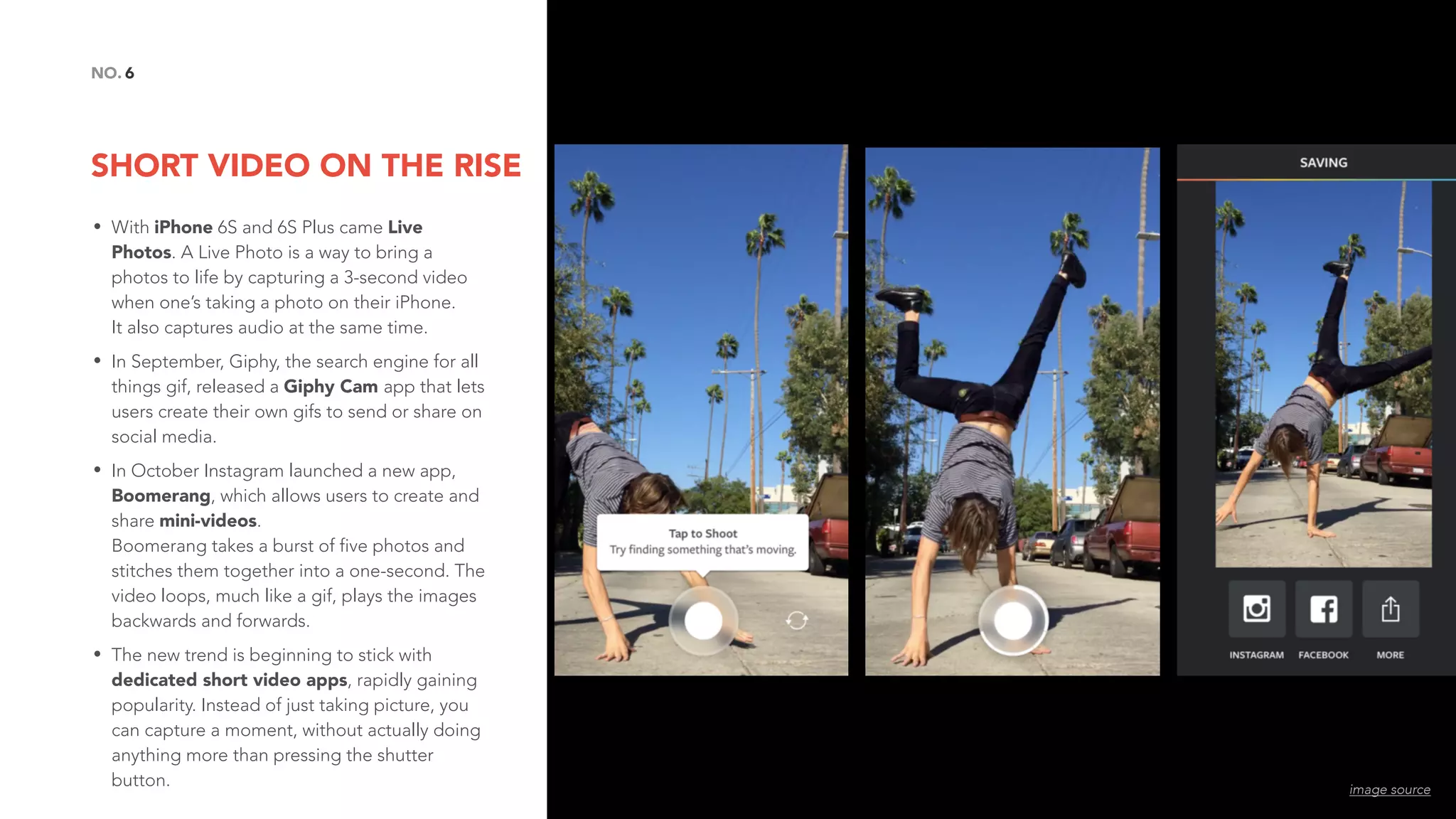 SHORT VIDEO ON THE RISE
6NO.
• With iPhone 6S and 6S Plus came Live
Photos. A Live Photo is a way to bring a
photos to life by capturing a 3-second video
when one’s taking a photo on their iPhone.  
It also captures audio at the same time.
• In September, Giphy, the search engine for all
things gif, released a Giphy Cam app that lets
users create their own gifs to send or share on
social media.
• In October Instagram launched a new app,
Boomerang, which allows users to create and
share mini-videos. 
Boomerang takes a burst of five photos and
stitches them together into a one-second. The
video loops, much like a gif, plays the images
backwards and forwards.
• The new trend is beginning to stick with
dedicated short video apps, rapidly gaining
popularity. Instead of just taking picture, you
can capture a moment, without actually doing
anything more than pressing the shutter
button. image source
 