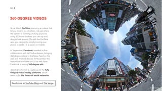 360-DEGREE VIDEOS
9NO.
Since March YouTube is serving up videos that
let you look in any direction, not just where
the camera is pointing. As long as you’re
using a Chrome browser, you can tap and
drag to look around. Or, with the YouTube
app, you can pan by simply moving your
phone or tablet - it is easier on mobile.
In September, Facebook unveiled its first
collaboration with its Oculus division, bringing
360-degree videos to the News Feed on the
web and Android devices. In November this
feature was available on iOS as well. Now
Facebook is testing 360-degree ads.
360-degree format is a gateway to the fully
ﬂedged virtual reality platforms, which
seem to be the future of social networks.
Read more at YouTube Blog and The Verge.
image source
 