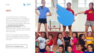 JOTT
11NO.
You might think there's no need for yet
another messaging app. But, Jared Allgood,
CEO and co-founder of Jott, said 31% of U.S.
teens don't have text messaging abilities at
school. The app's AirChat feature allows users
to send data and texts without a
connection to the Internet. Jott uses
Bluetooth and Wi-Fi radios to create a closed
network with other devices that are within 100-
feet of each other.
A white-hot new app for instant messaging,
Jott has nearly 500,000 monthly users and one
million app installs after just three months on
the market.
Read more at money.cnn.com.
image source
 