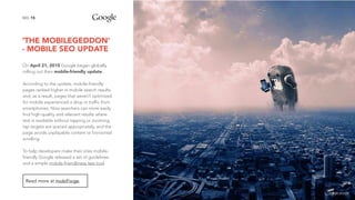 ‘THE MOBILEGEDDON’
- MOBILE SEO UPDATE
15NO.
On April 21, 2015 Google began globally
rolling out their mobile-friendly update.
According to the update, mobile-friendly
pages ranked higher in mobile search results
and, as a result, pages that weren’t optimized
for mobile experienced a drop in traffic from
smartphones. Now searchers can more easily
find high-quality and relevant results where
text is readable without tapping or zooming,
tap targets are spaced appropriately, and the
page avoids unplayable content or horizontal
scrolling.
To help developers make their sites mobile-
friendly Google released a set of guidelines
and a simple mobile-friendliness test tool.
Read more at mobiForge.
image source
 