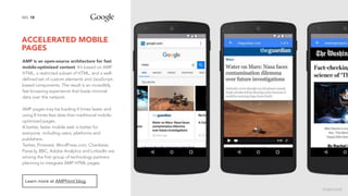 ACCELERATED MOBILE
PAGES
18NO.
AMP is an open-source architecture for fast
mobile-optimized content. It’s based on AMP
HTML, a restricted subset of HTML, and a well-
defined set of custom elements and JavaScript-
based components. The result is an incredibly
fast browsing experience that loads minimal
data over the network.
AMP pages may be loading 4 times faster and
using 8 times less data than traditional mobile-
optimized pages.
A better, faster mobile web is better for
everyone, including users, platforms and
publishers.
Twitter, Pinterest, WordPress.com, Chartbeat,
Parse.ly, BBC, Adobe Analytics and LinkedIn are
among the first group of technology partners
planning to integrate AMP HTML pages.
Learn more at AMPhtml blog.
image source
 