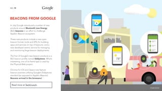 BEACONS FROM GOOGLE
19NO.
Read more at TechCrunch.
In July Google introduced a number of new
products around Bluetooth Low Energy
(BLE) beacons in an effort to challenge
Apple’s iBeacon ecosystem.
These new products include a new open
beacon format, tools and APIs for building
apps and services on top of beacons, and a
new developer-centric service for managing
and monitoring large beacon deployments.
The first of Google’s new beacon products is a
BLE beacon profile named Eddystone. What’s
interesting, one of its frame type is used by
the Physical Web project.
Chrome for iOS and Opera now feature
beacon scanners utilising Google’s Eddystone
standard (as opposed to Apple’s iBeacon).
Beacons arrived in the browsers!
image source
 