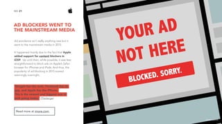 AD BLOCKERS WENT TO
THE MAINSTREAM MEDIA
21NO.
Ad avoidance isn’t really anything new but it
went to the mainstream media in 2015.
It happened mainly due to the fact that Apple
added support for content blockers in
iOS9. Up until then, while possible, it was less
straightforward to block ads on Apple’s Safari
browser for iPhones and iPads. And thus, the
popularity of ad blocking in 2015 soared
seemingly overnight.
’Google has the web, Facebook has its
app, and Apple has the iPhone.  
This is the newest and biggest war in
tech going today.’ (TheVerge)
Read more at imore.com.
image source
 