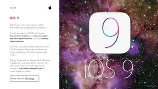 IOS 9
23NO.
Read more at The Verge.
iOS 9 is the ninth major release of iOS,  
the mobile operating system by Apple Inc.
It is the successor to iOS 8 and focuses  
less on new features and more on under-
the-hood optimizations, as well as battery
improvements.
iOS 9 is a much more stable experience than
iOS 8 was when it launched, and there are  
a few new features here that are genuinely
useful.
During 5 days after its release iOS 9 had been
installed on more than 50% of "active" iOS
devices as measured by the App Store,
making it the fastest adoption rate for  
a new operating system.
image source
 
