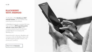 BLACKBERRY  
WITH ANDROID
27NO.
The BlackBerry PRIV, BlackBerry’s FIRST
Android handset, was one of 2015’s most
surprising and exciting releases.
In BlackBerry’s statement, company CEO John
Chen said that its BB10 operating system
will take a back seat in 2016 as the
company intends to launch two Android-
powered devices to accompany the
BlackBerry Priv.
Despite the shift in direction, BlackBerry will
continue to offer the BlackBerry Classic with
the BB10 operating system, however, new
phones won’t receive it.
Read more at Mashable.
image source
 