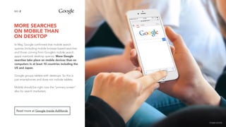 MORE SEARCHES  
ON MOBILE THAN  
ON DESKTOP
2NO.
In May, Google confirmed that mobile search
queries (including mobile browser-based searches
and those coming from Google’s mobile search
apps) overtook desktop queries. More Google
searches take place on mobile devices than on
computers in at least 10 countries including the
US and Japan.
Google groups tablets with desktops. So this is
just smartphones and does not include tablets.
Mobile should be right now the “primary screen”
also for search marketers.
Read more at Google Inside AdWords.
image source
 