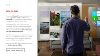 HOLOLENS
30NO.
In January Microsoft revealed an early version
of an augmented reality headset called
HoloLens that creates interactive holographic
imagery in the wearer's field of vision.
Shaped like a pair of chunky wraparound
sunglasses, Microsoft HoloLens is a cordless
headset with transparent lenses – intended to
offer a mixed reality where digital objects are
laid over the physical world.
Rather than creating an entirely virtual universe,
like the Oculus Rift headset, HoloLens conjure
high-definition digital holograms in existing
spaces as if they are really there.
Microsoft HoloLens devices will begin shipping
in the ﬁrst quarter of 2016.
Read more at dezeen.com.
image source
 