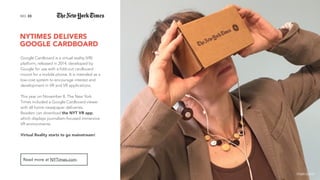 NYTIMES DELIVERS  
GOOGLE CARDBOARD
33NO.
Google Cardboard is a virtual reality (VR)
platform, released in 2014, developed by
Google for use with a fold-out cardboard
mount for a mobile phone. It is intended as a
low-cost system to encourage interest and
development in VR and VR applications.
This year on November 8, The New York
Times included a Google Cardboard viewer
with all home newspaper deliveries.
Readers can download the NYT VR app,
which displays journalism-focused immersive
VR environments.
Virtual Reality starts to go mainstream!
Read more at NYTimes.com.
image source
 