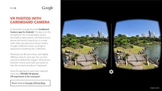 VR PHOTOS WITH
CARDBOARD CAMERA
34NO.
In December Google launched Cardboard
Camera app for Android. The app turns the
smartphone into a virtual reality camera.
It’s simple to take a photo: just hold out your
phone and move it around you in a circle.
Later, when you place your phone inside a
Google Cardboard viewer, you'll get to
experience something new: a VR photo.
VR photos are 3D panoramas, with slightly
different views for each eye. You can look
around to explore the image in all directions,
and even record sound with your photo to
hear the moment exactly as it happened.
 
Since the app launch users have captured
more than 750,000 VR photos.  
VR experience is for everyone!
Read more at Google Official Blog.
image source
 