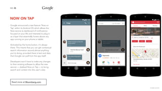 NOW ON TAP
35NO.
Read more at Bloomberg.com.
Google announced a new feature 'Now on
Tap’ within its Android OS which allows the
Now service (a dashboard of notifications
focused on your life and interests) to plug in
as a layer that essentially hovers above any
app running on your phone or tablet.
Activated by the home button, it's always
there. This means that you can get contextual
search information around almost anything
you're doing, provided there is text and data
that Google can pull from the app itself.
Developers won't have to make any changes
to their existing software to allow the new
service — dubbed Now on Tap — to bring
search and context into the user's view.
image source
 