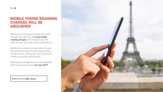 MOBILE PHONE ROAMING
CHARGES WILL BE
ABOLISHED
38NO.
Members of the European parliament voted
through new rules that will scrap mobile
roaming charges and increased costs for
calls, text and data while roaming with the EU.
Mobile phone users who travel within Europe
will only have to pay the same prices as they
would at home, curbing the cost of continued
mobile connectivity while abroad.
Data roaming charges are set to be abolished
within the European Union by June 2017.
Read more at BBC News.
image source
 