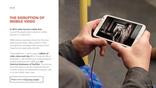 THE DISRUPTION OF
MOBILE VIDEO
4NO.
In 2015 video become mobile ﬁrst.
6 out of 10 people watch videos on mobile
devices on a daily basis.
Millennials are spending more time than ever
watching short-form video content on their
smartphones, and players like Facebook and
Snapchat are reaping the benefits.
These platforms — which capture billions of
video views each day (8B on Facebook, 6B on
Snapchat) — are competing to capture growing
mobile audiences and challenging the
historical dominance of YouTube. The ensuing
bout will create a new set of opportunities for
content creators and advertisers looking to cash
in on the mobile video craze.
Read more at Business Insider.
image source
 