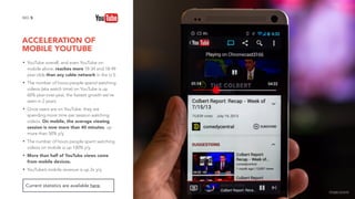 ACCELERATION OF
MOBILE YOUTUBE
5NO.
• YouTube overall, and even YouTube on
mobile alone, reaches more 18-34 and 18-49
year-olds than any cable network in the U.S.
• The number of hours people spend watching
videos (aka watch time) on YouTube is up
60% year-over-year, the fastest growth we've
seen in 2 years.
• Once users are on YouTube, they are
spending more time per session watching
videos. On mobile, the average viewing
session is now more than 40 minutes, up
more than 50% y/y.
• The number of hours people spent watching
videos on mobile is up 100% y/y.
• More than half of YouTube views come
from mobile devices.
• YouTube’s mobile revenue is up 2x y/y.
Current statistics are available here.
image source
 