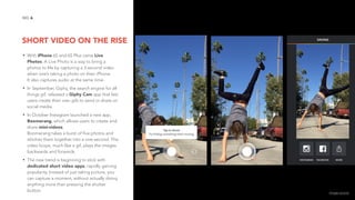 SHORT VIDEO ON THE RISE
6NO.
• With iPhone 6S and 6S Plus came Live
Photos. A Live Photo is a way to bring a
photos to life by capturing a 3-second video
when one’s taking a photo on their iPhone.  
It also captures audio at the same time.
• In September, Giphy, the search engine for all
things gif, released a Giphy Cam app that lets
users create their own gifs to send or share on
social media.
• In October Instagram launched a new app,
Boomerang, which allows users to create and
share mini-videos. 
Boomerang takes a burst of five photos and
stitches them together into a one-second. The
video loops, much like a gif, plays the images
backwards and forwards.
• The new trend is beginning to stick with
dedicated short video apps, rapidly gaining
popularity. Instead of just taking picture, you
can capture a moment, without actually doing
anything more than pressing the shutter
button. image source
 