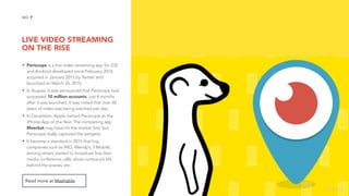 LIVE VIDEO STREAMING 
ON THE RISE
7NO.
• Periscope is a live video streaming app for iOS
and Android developed since February 2014,
acquired in January 2015 by Twitter and
launched on March 26, 2015.
• In August, it was announced that Periscope had
surpassed 10 million accounts, just 4 months
after it was launched. It was noted that over 40
years of video was being watched per day.
• In December, Apple named Periscope as the
iPhone App of the Year. The competing app
Meerkat may have hit the market first, but
Periscope really captured the zeitgeist.
• It became a standard in 2015 that big
companies such as ING, Wendy’s, T-Mobile,
among others started to broadcast live their
media conference calls, show company’s life
behind the scenes, etc.
Read more at Mashable.
image source
 