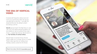 THE ERA OF VERTICAL
VIDEO
8NO.
It started with Snapchat, where more and
more of us are shooting video the way we
naturally hold our phones — vertically. On
Snapchat Discover, the default content
formatting is vertical.
Vervid was launched in the App Store on July
15th and is the self-broadcasting platform for
the mobile era, with an audience that rarely —
if ever — rotates their phones. Vervid wants to
be 'the YouTube of vertical videos’.
Vertical video is now becoming a format
media outlets can no longer ignore on mobile.
That’s a clear sign that our industry must
develop creative content for this format.
Read more about Vervid at journalism.co.uk.
image source
 