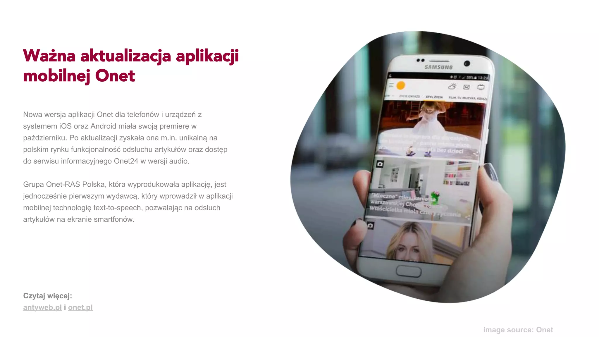 Ważna aktualizacja aplikacji
mobilnej Onet
Nowa wersja aplikacji Onet dla telefonów i urządzeń z
systemem iOS oraz Android miała swoją premierę w
październiku. Po aktualizacji zyskała ona m.in. unikalną na
polskim rynku funkcjonalność odsłuchu artykułów oraz dostęp
do serwisu informacyjnego Onet24 w wersji audio.
Grupa Onet-RAS Polska, która wyprodukowała aplikację, jest
jednocześnie pierwszym wydawcą, który wprowadził w aplikacji
mobilnej technologię text-to-speech, pozwalając na odsłuch
artykułów na ekranie smartfonów.
image source: Onet
Czytaj więcej:
antyweb.pl i onet.pl
 